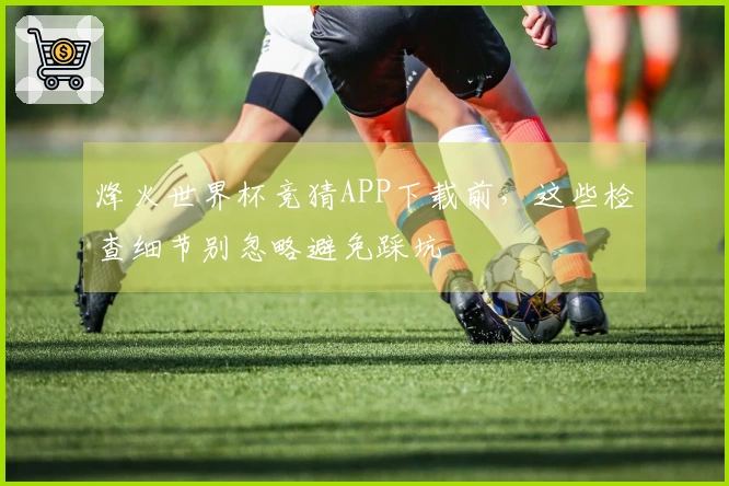 烽火世界杯竞猜APP下载前，这些检查细节别忽略避免踩坑