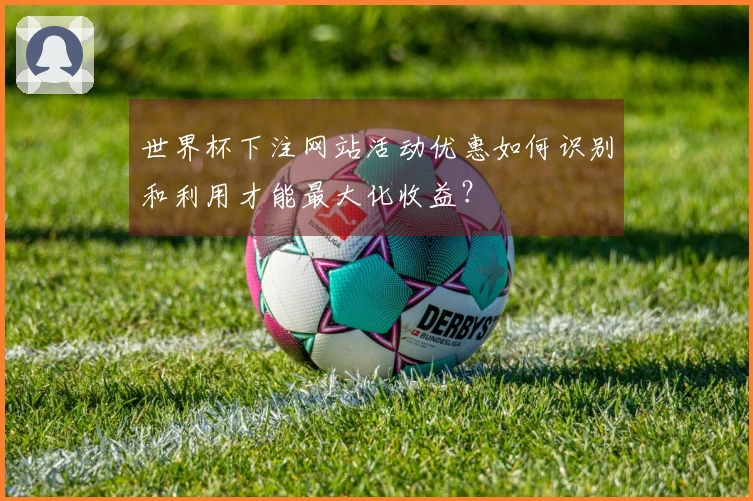 世界杯下注网站活动优惠如何识别和利用才能最大化收益？