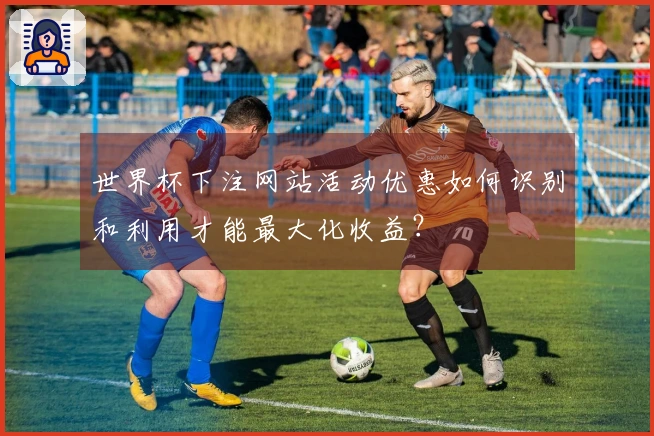 世界杯下注网站活动优惠如何识别和利用才能最大化收益？