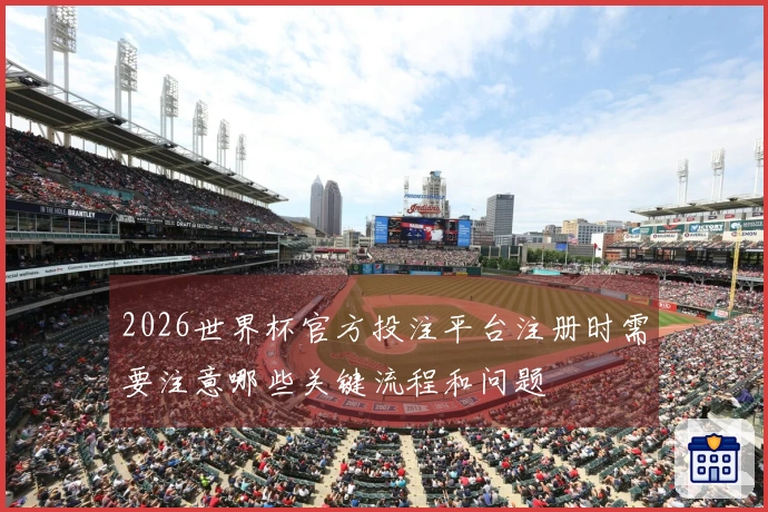 2026世界杯官方投注平台注册时需要注意哪些关键流程和问题